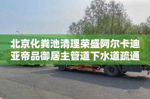 北京化粪池清理荣盛阿尔卡迪亚帝品御居主管道下水道疏通电话号码