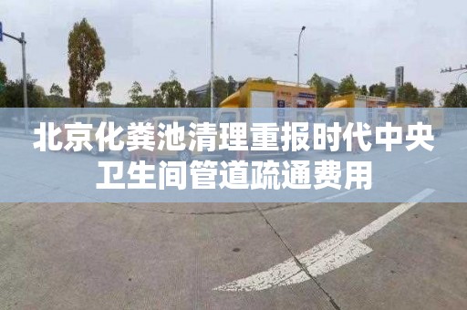 北京化粪池清理重报时代中央卫生间管道疏通费用