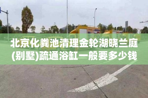 北京化粪池清理金轮湖晓兰庭(别墅)疏通浴缸一般要多少钱