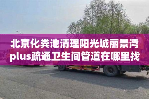 北京化粪池清理阳光城丽景湾plus疏通卫生间管道在哪里找