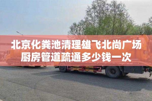 北京化粪池清理雄飞北尚广场厨房管道疏通多少钱一次