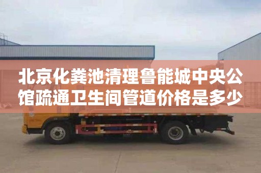 北京化粪池清理鲁能城中央公馆疏通卫生间管道价格是多少