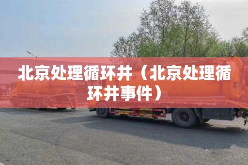 北京处理循环井（北京处理循环井事件）