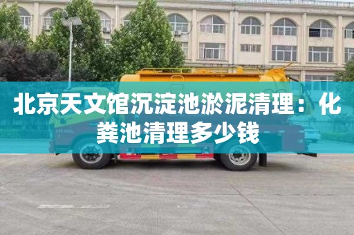 北京天文馆沉淀池淤泥清理：化粪池清理多少钱