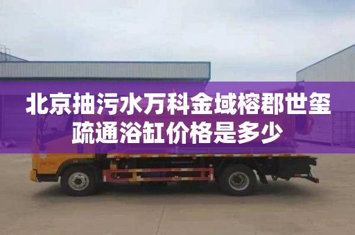 北京抽污水万科金域榕郡世玺疏通浴缸价格是多少