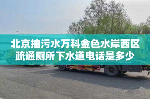 北京抽污水万科金色水岸西区疏通厕所下水道电话是多少