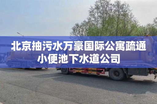北京抽污水万豪国际公寓疏通小便池下水道公司