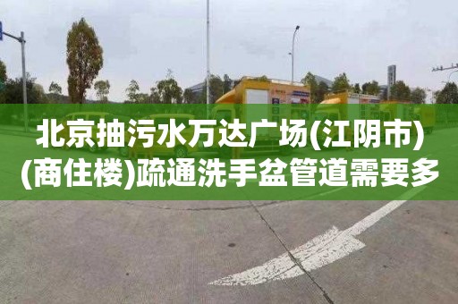 北京抽污水万达广场(江阴市)(商住楼)疏通洗手盆管道需要多少钱