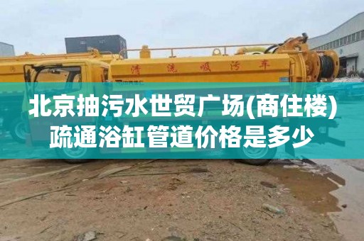 北京抽污水世贸广场(商住楼)疏通浴缸管道价格是多少