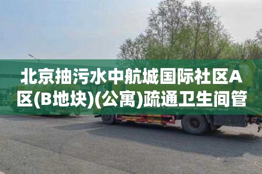 北京抽污水中航城国际社区A区(B地块)(公寓)疏通卫生间管道价格