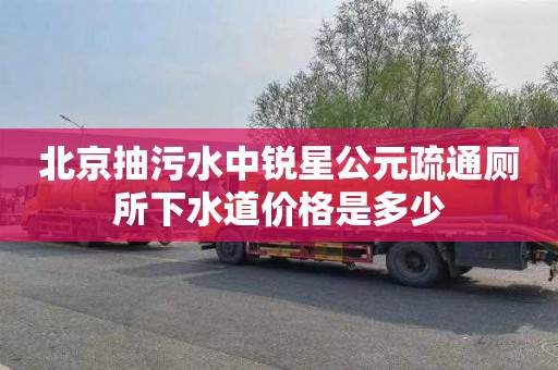 北京抽污水中锐星公元疏通厕所下水道价格是多少