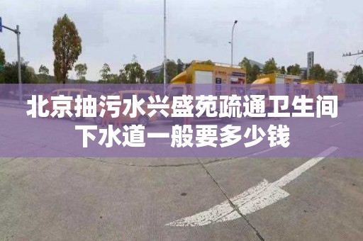 北京抽污水兴盛苑疏通卫生间下水道一般要多少钱