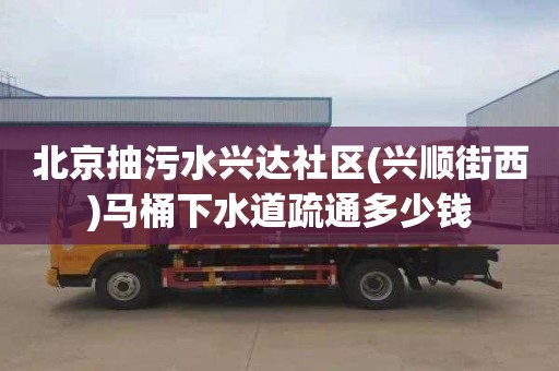 北京抽污水兴达社区(兴顺街西)马桶下水道疏通多少钱