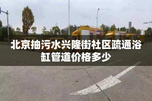 北京抽污水兴隆街社区疏通浴缸管道价格多少