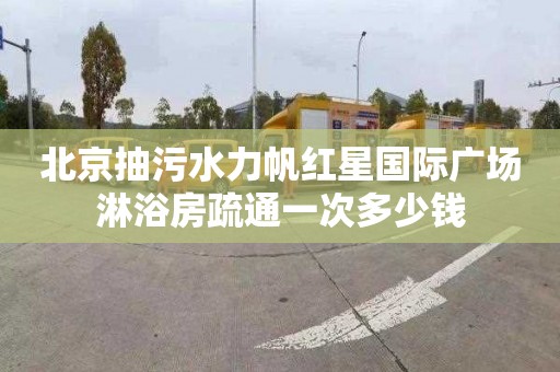 北京抽污水力帆红星国际广场淋浴房疏通一次多少钱
