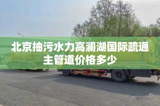 北京抽污水力高澜湖国际疏通主管道价格多少