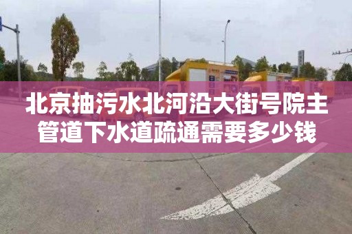 北京抽污水北河沿大街号院主管道下水道疏通需要多少钱