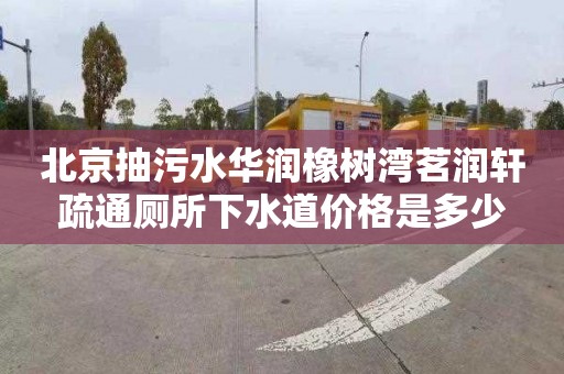 北京抽污水华润橡树湾茗润轩疏通厕所下水道价格是多少