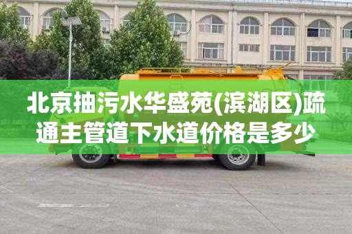 北京抽污水华盛苑(滨湖区)疏通主管道下水道价格是多少