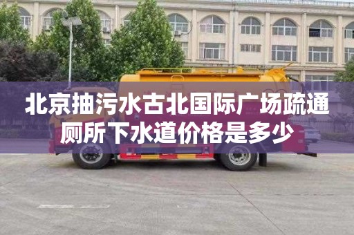 北京抽污水古北国际广场疏通厕所下水道价格是多少