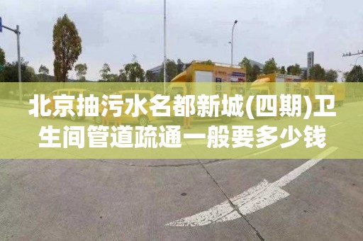 北京抽污水名都新城(四期)卫生间管道疏通一般要多少钱