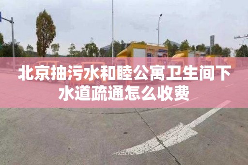 北京抽污水和睦公寓卫生间下水道疏通怎么收费