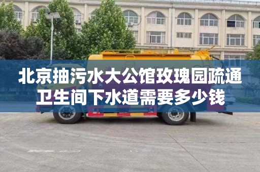 北京抽污水大公馆玫瑰园疏通卫生间下水道需要多少钱