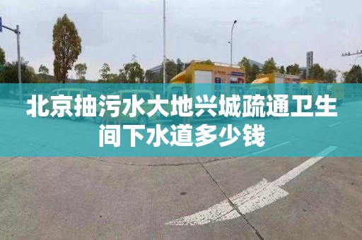 北京抽污水大地兴城疏通卫生间下水道多少钱
