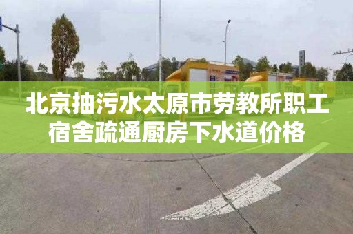 北京抽污水太原市劳教所职工宿舍疏通厨房下水道价格