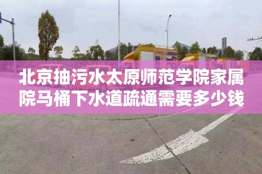 北京抽污水太原师范学院家属院马桶下水道疏通需要多少钱