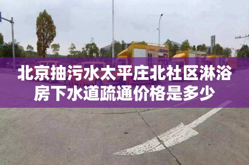北京抽污水太平庄北社区淋浴房下水道疏通价格是多少