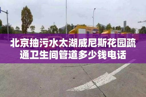 北京抽污水太湖威尼斯花园疏通卫生间管道多少钱电话