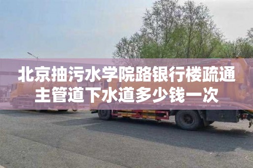 北京抽污水学院路银行楼疏通主管道下水道多少钱一次
