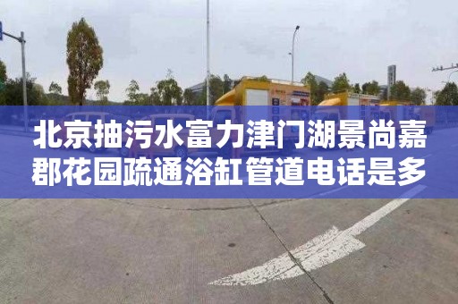 北京抽污水富力津门湖景尚嘉郡花园疏通浴缸管道电话是多少