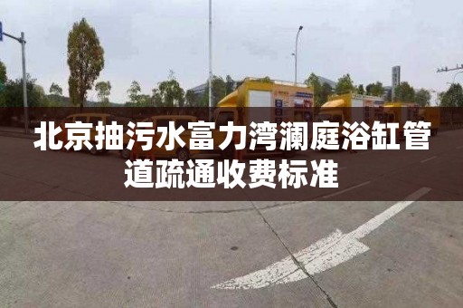 北京抽污水富力湾澜庭浴缸管道疏通收费标准