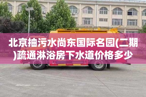 北京抽污水尚东国际名园(二期)疏通淋浴房下水道价格多少