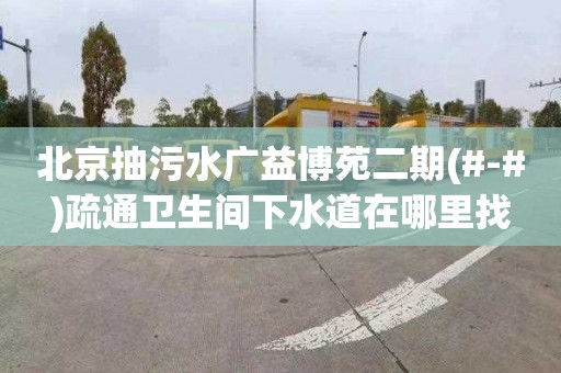北京抽污水广益博苑二期(#-#)疏通卫生间下水道在哪里找
