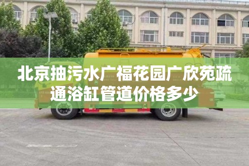 北京抽污水广福花园广欣苑疏通浴缸管道价格多少