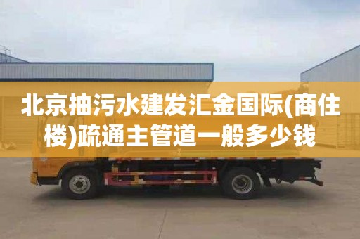 北京抽污水建发汇金国际(商住楼)疏通主管道一般多少钱