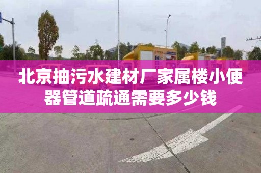 北京抽污水建材厂家属楼小便器管道疏通需要多少钱