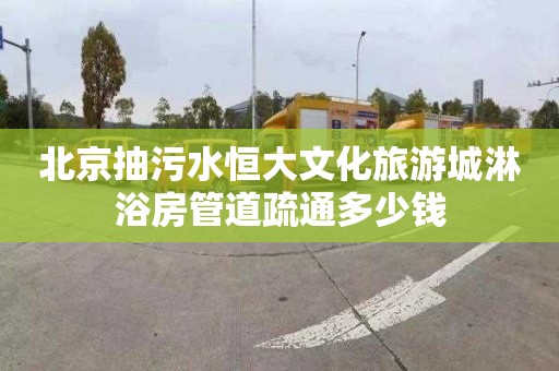 北京抽污水恒大文化旅游城淋浴房管道疏通多少钱