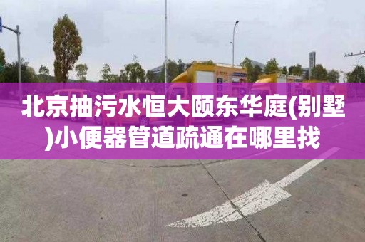北京抽污水恒大颐东华庭(别墅)小便器管道疏通在哪里找