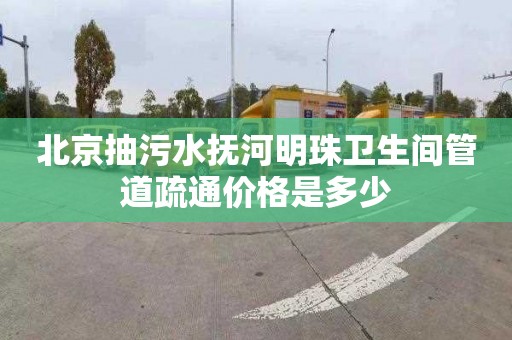 北京抽污水抚河明珠卫生间管道疏通价格是多少