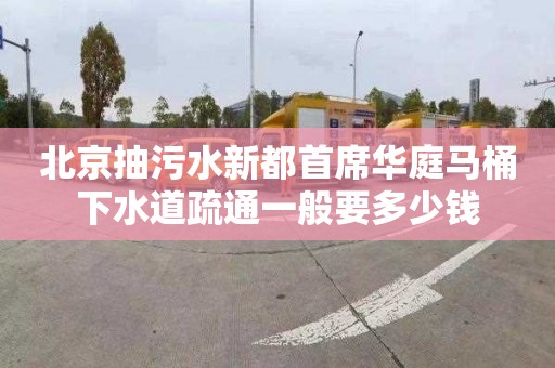 北京抽污水新都首席华庭马桶下水道疏通一般要多少钱
