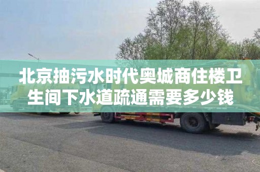 北京抽污水时代奥城商住楼卫生间下水道疏通需要多少钱