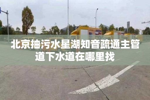 北京抽污水星湖知音疏通主管道下水道在哪里找