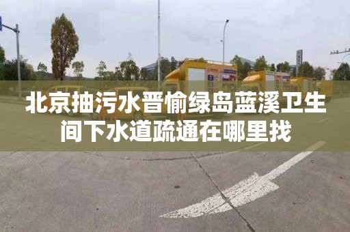 北京抽污水晋愉绿岛蓝溪卫生间下水道疏通在哪里找