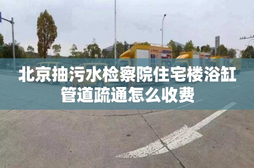 北京抽污水检察院住宅楼浴缸管道疏通怎么收费