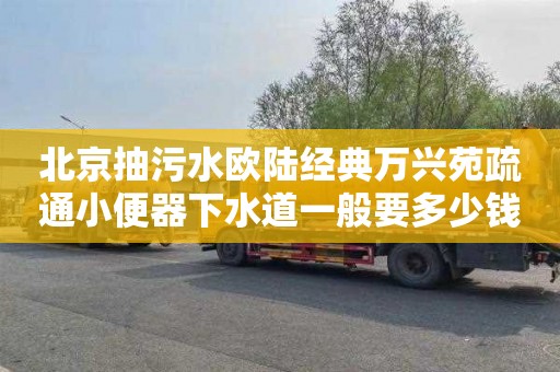 北京抽污水欧陆经典万兴苑疏通小便器下水道一般要多少钱