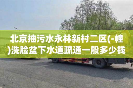 北京抽污水永林新村二区(-幢)洗脸盆下水道疏通一般多少钱